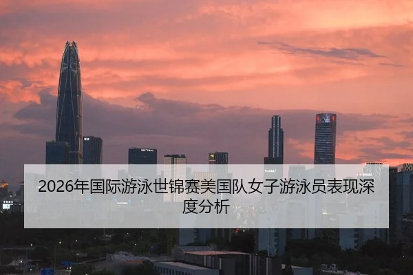 2026年国际游泳世锦赛美国队女子游泳员表现深度分析