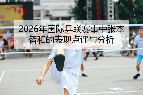2026年国际乒联赛事中张本智和的表现点评与分析